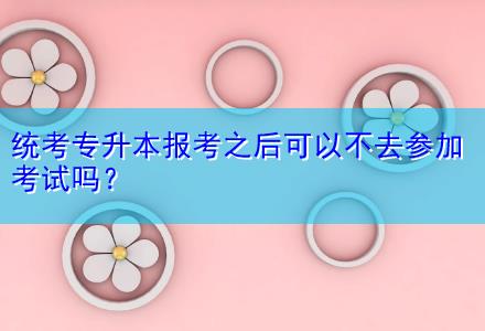 統(tǒng)考專升本報考之后可以不去參加考試嗎？