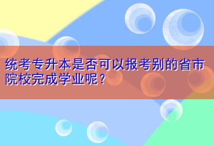 統(tǒng)考專升本是否可以報考別的省市院校完成學業(yè)呢？
