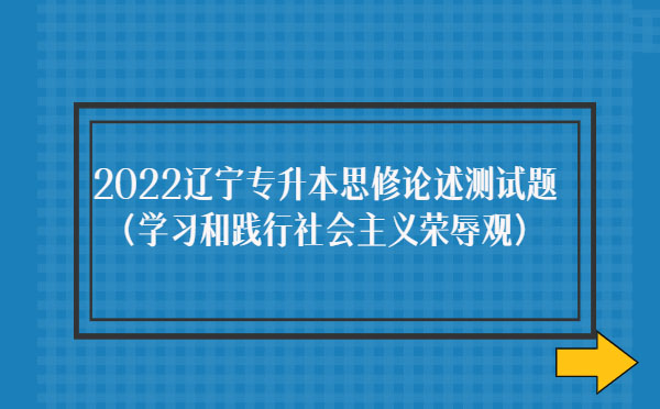 2022遼寧專升本思修論述測(cè)試題(學(xué)習(xí)和踐行社會(huì)主義榮辱觀) 2022遼寧專升本思修論述測(cè)試題(學(xué)習(xí)和踐行社會(huì)主義榮辱觀)
