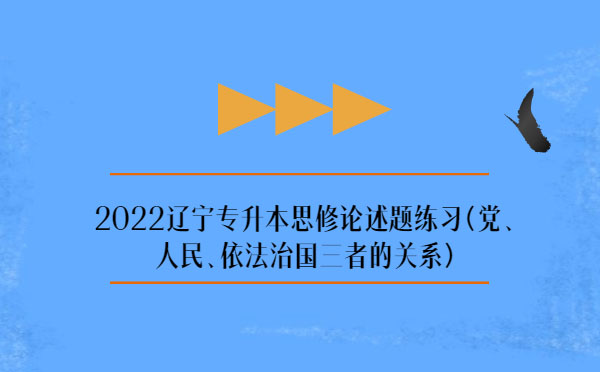2022遼寧專升本思修論述題練習(黨、人民、依法治國三者的關系)