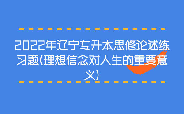 2022年遼寧專(zhuān)升本思修論述練習(xí)題(理想信念對(duì)人生的重要意義) 2022年遼寧專(zhuān)升本思修論述練習(xí)題(理想信念對(duì)人生的重要意義)