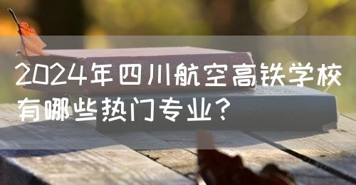 2024年四川航空高鐵學校有哪些熱門專業(yè)？(圖1)