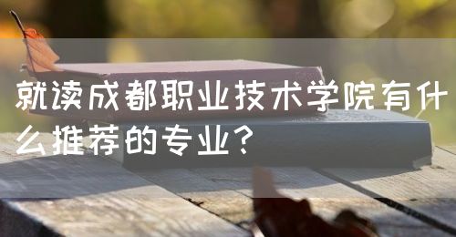 就讀成都職業(yè)技術(shù)學(xué)院有什么推薦的專業(yè)？(圖1)