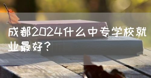 成都2024什么中專學(xué)校就業(yè)最好？(圖1)