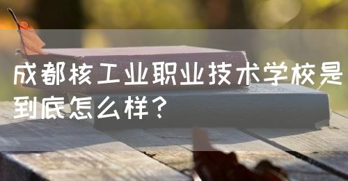 成都核工業(yè)職業(yè)技術(shù)學(xué)校是到底怎么樣？(圖1)