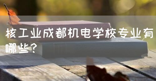核工業(yè)成都機(jī)電學(xué)校專業(yè)有哪些？(圖1)