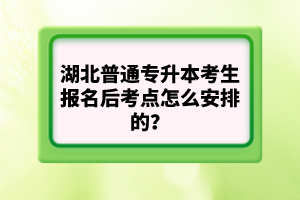 湖北普通專升本考生報名后考點怎么安排的？