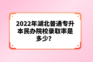 2022年湖北普通專(zhuān)升本民辦院校錄取率是多少?