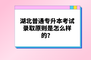 湖北普通專升本考試錄取原則是怎么樣的？
