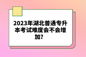 2023年湖北普通專升本考試難度會(huì)不會(huì)增加？