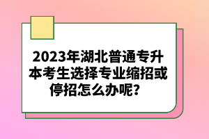 2023年湖北普通專升本考生選擇專業(yè)縮招或停招怎么辦呢？