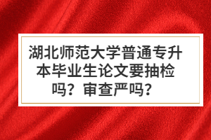 湖北師范大學普通專升本畢業(yè)生論文要抽檢嗎？審查嚴嗎？