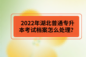 2022年湖北普通專升本考試檔案怎么處理？