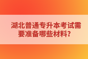 湖北普通專升本考試需要準(zhǔn)備哪些材料？