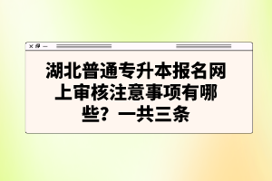 湖北普通專升本報(bào)名網(wǎng)上審核注意事項(xiàng)有哪些？一共三條