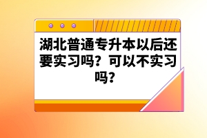 湖北普通專升本以后還要實(shí)習(xí)嗎？可以不實(shí)習(xí)嗎？