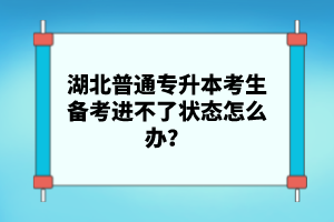 湖北普通專升本考生備考進不了狀態(tài)怎么辦？