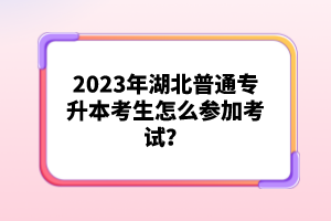 2023年湖北普通專升本考生怎么參加考試？