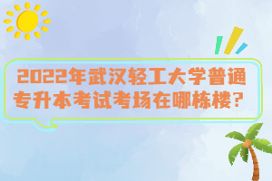 2022年武漢輕工大學(xué)普通專升本考試考場在哪棟樓？