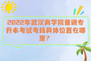 2022年武漢商學院普通專升本考試考場具體位置在哪里?
