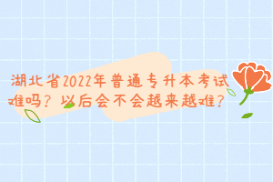 湖北省2022年普通專升本考試難嗎？以后會不會越來越難？