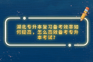 湖北專升本復(fù)習(xí)備考效率如何提高，怎么高效備考專升本考試？