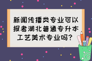 新聞傳播類專業(yè)可以報(bào)考湖北普通專升本工藝美術(shù)專業(yè)嗎？