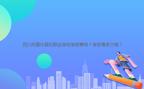 四川托普計(jì)算機(jī)職業(yè)學(xué)校學(xué)費(fèi)貴嗎？學(xué)費(fèi)是多少錢？