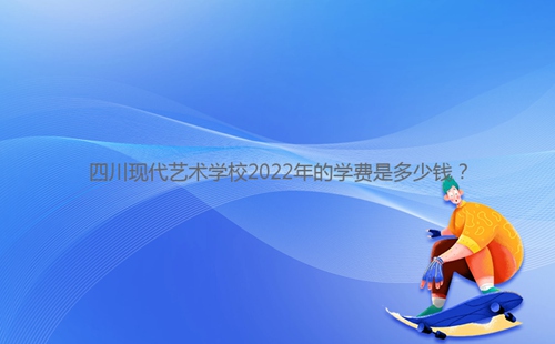四川現代藝術學校2022年的學費是多少錢？