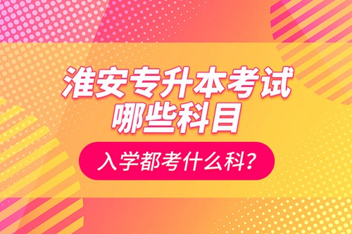 淮安專升本考試哪些科目？入學(xué)都考什么科？