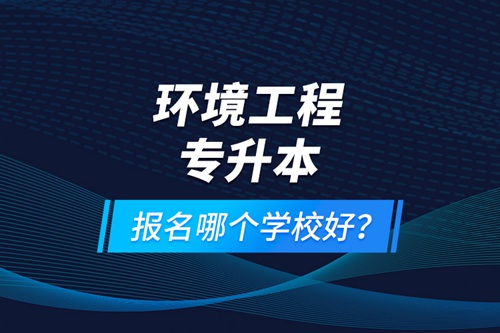 環(huán)境工程專升本報(bào)名什么學(xué)校好？