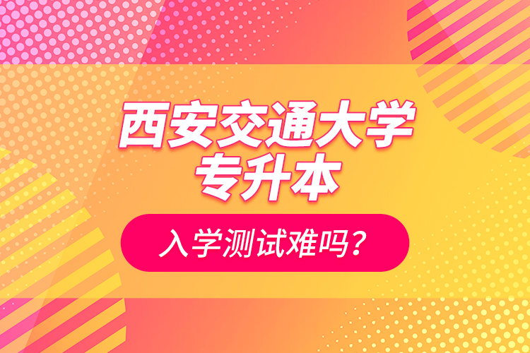 西安交通大學(xué)專升本入學(xué)測試難嗎？