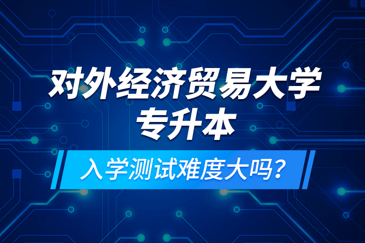 對外經(jīng)濟貿(mào)易大學專升本入學測試難度大嗎？