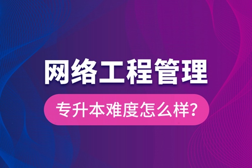 網(wǎng)絡(luò)工程管理專升本難度怎么樣？