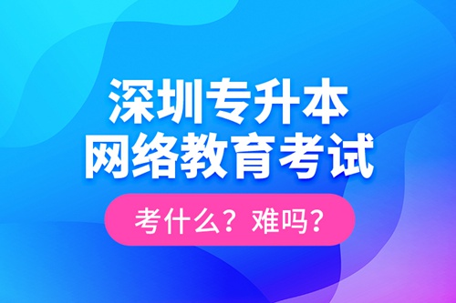 深圳專升本網(wǎng)絡(luò)教育考試考什么？難嗎？