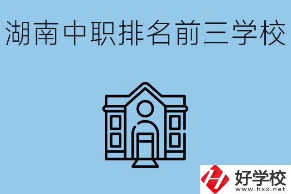 湖南省中職學(xué)校排名前三是哪幾所？具體位置在哪里？