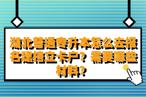 湖北普通專升本怎么去報名建檔立卡戶？需要哪些材料？