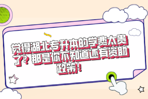 覺得湖北專升本的學費太貴了？那是你不知道還有資助政策！